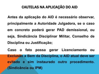 CAUTELAS NA APLICAÇÃO DO AID 
Antes da aplicação do AID é necessário observar, 
principalmente a Autoridade Julgadora, se o caso 
em concreto poderá gerar PAD demissional, ou 
seja, Sindicância Disciplinar Militar, Conselho de 
Disciplina ou Justificação; 
Caso o fato possa gerar Licenciamento ou 
Exclusão a Bem da Disciplina, o AID atual deve ser 
evitado e sim instaurado outro procedimento. 
(Sindicância ou IPM) 
 