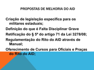 PROPOSTAS DE MELHORIA DO AID 
Criação de legislação específica para os 
militares estaduais; 
Definição do que é Falta Disciplinar Grave 
Retificação do § 5º do artigo 71 da Lei 3278/08; 
Regulamentação do Rito do AID através de 
Manual; 
Oferecimento de Cursos para Oficiais e Praças 
do Rito do AID; 
 