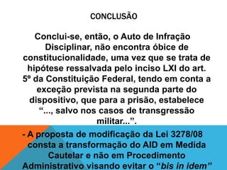 CONCLUSÃO 
Conclui-se, então, o Auto de Infração 
Disciplinar, não encontra óbice de 
constitucionalidade, uma vez que se trata de 
hipótese ressalvada pelo inciso LXI do art. 
5º da Constituição Federal, tendo em conta a 
exceção prevista na segunda parte do 
dispositivo, que para a prisão, estabelece 
“..., salvo nos casos de transgressão 
militar...”. 
- A proposta de modificação da Lei 3278/08 
consta a transformação do AID em Medida 
Cautelar e não em Procedimento 
Administrativo visando evitar o “bis in idem” 
 