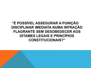 “É POSSÍVEL ASSEGURAR A PUNIÇÃO 
DISCIPLINAR IMEDIATA NUMA INFRAÇÃO 
FLAGRANTE SEM DESOBEDECER AOS 
DITAMES LEGAIS E PRINCÍPIOS 
CONSTITUCIONAIS?” 
 