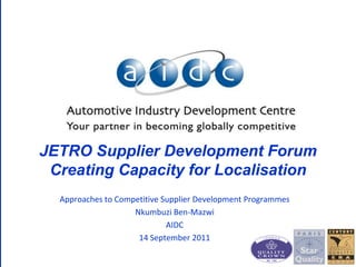 JETRO Supplier Development Forum Creating Capacity for Localisation 
Approaches to Competitive Supplier Development Programmes 
NkumbuziBen-Mazwi 
AIDC 
14 September 2011  