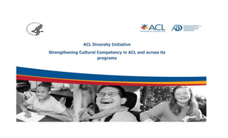 ACL Diversity Initiative 
Strengthening Cultural Competency in ACL and across its 
programs 
 