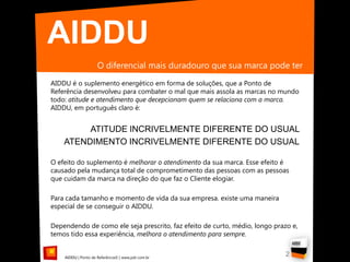 AIDDU
                     O diferencial mais duradouro que sua marca pode ter
AIDDU é o suplemento energético em forma de soluções, que a Ponto de
Referência desenvolveu para combater o mal que mais assola as marcas no mundo
todo: atitude e atendimento que decepcionam quem se relaciona com a marca.
AIDDU, em português claro é:


         ATITUDE INCRIVELMENTE DIFERENTE DO USUAL
    ATENDIMENTO INCRIVELMENTE DIFERENTE DO USUAL

O efeito do suplemento é melhorar o atendimento da sua marca. Esse efeito é
causado pela mudança total de comprometimento das pessoas com as pessoas
que cuidam da marca na direção do que faz o Cliente elogiar.

Para cada tamanho e momento de vida da sua empresa. existe uma maneira
especial de se conseguir o AIDDU.

Dependendo de como ele seja prescrito, faz efeito de curto, médio, longo prazo e,
temos tido essa experiência, melhora o atendimento para sempre.


    AIDDU | Ponto de Referência© | www.pdr.com.br
                                                                             2
 