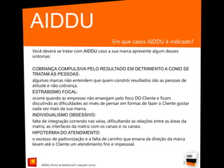 AIDDU
                                                    Em que casos AIDDU é indicado?
Você deverá se tratar com AIDDU caso a sua marca apresente algum desses
sintomas:

COBRANÇA COMPULSIVA PELO RESULTADO EM DETRIMENTO A COMO SE
TRATAM AS PESSOAS:
algumas marcas não entendem que quem constrói resultados são as pessoas de
atitude e não cobrança.
ESTRABISMO FOCAL:
ocorre quando as empresas não enxergam pelo foco DO Cliente e ficam
discutindo as dificuldades ao invés de pensar em formas de fazer o Cliente gostar
cada vez mais da sua marca.
INDIVIDUALISMO OBSESSIVO:
falta de integração correndo nas veias, dificultando as relações entre as áreas da
matriz, as interfaces da matriz com os canais e os canais.
HIPOTERMIA DO ATENDIMENTO:
o excesso de padronização e a falta de carinho que emana da direção da marca
levam até o Cliente um atendimento frio e impessoal.



    AIDDU | Ponto de Referência© | www.pdr.com.br
                                                                              3
 