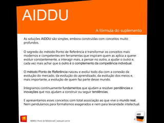 AIDDU
                                                    A fórmula do suplemento
As soluções AIDDU são simples, embora construídas com conceitos muito
profundos.

O segredo do método Ponto de Referência é transformar os conceitos mais
modernos e competentes em ferramentas que inspiram quem as aplica a querer
evoluir constantemente, a interagir mais, a pensar no outro, a ajudar o outro e,
cada vez mais achar que o outro é o complemento da competência individual.

O método Ponto de Referência nasceu e evolui todo dia com a conexão da
evolução do mercado, da evolução do aprendizado, da evolução dos meios e,
mais importante, a evolução de quem faz parte desse mundo.

Integramos continuamente fundamentos que ajudam a resolver pendências e
inovações que nos ajudam a construir ou seguir tendências.

E apresentamos esses conceitos com total associação ao que vive o mundo real.
Nem pendulamos para formalismos exagerados e nem para leviandade intelectual.




    AIDDU | Ponto de Referência© | www.pdr.com.br
                                                                              4
 