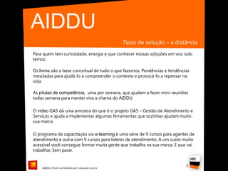 AIDDU
                                                    Tipos de solução – a distância
Para quem tem curiosidade, energia e que conhecer nossas soluções em voo solo
temos:

Os livros são a base conceitual de tudo o que fazemos. Pendências e tendências
mescladas para ajudá-lo a compreender o contexto e provocá-lo a repensar na
vida

As pílulas de competência, uma por semana, que ajudam a fazer mini-reuniões
todas semana para manter viva a chama do AIDDU.

O vídeo GAS dá uma amostra do que é o projeto GAS – Gestão de Atendimento e
Serviços e ajuda a implementar algumas ferramentas que sozinhas ajudam muito
sua marca.

O programa de capacitação via e-learning é uma série de 9 cursos para agentes de
atendimento e outra com 9 cursos para líderes de atendimento. A um custo muito
acessível você consegue formar muita gente que trabalha na sua marca. E que vai
trabalhar. Sem parar.


    AIDDU | Ponto de Referência© | www.pdr.com.br
                                                                             6
 