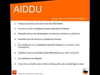 AIDDU
                                                     Quais são os efeitos de AIDDU?
1.   Instiga as pessoas a pensarem com foco DO Cliente

2.   Incentiva a ouvir e acreditar em quem está perto do Cliente

3.   Redução drástica do individualismo competitivo, predador ou parasítico.

4.   Aumento forte da simbiose e vontade de conviver.

5.   Dá vontade de ver os resultados crescerem sempre e se tornarem mais
     consistentes.

6.   Vontade inequívoca de fazer coisas diferentes do que todo mundo faz

7.   Dá vontade se ser elogiado

8.   Como diria o Ziraldo sobre o Menino Maluquinho, dá um certo fogo no rabo



     AIDDU | Ponto de Referência© | www.pdr.com.br
                                                                               7
 