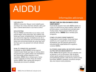 AIDDU
                                                                      Informações adicionais
USO ADULTO                                              EM QUE FASE DA VIDA DA MARCA DEVO
AIDDU é coisa séria. Requer muito trabalho para         USAR AIDDU?
acontecer. Se a marca não levar atitude a sério, por    Você decide. Quanto mais cedo AIDDU estiver no
que o Cliente deverá levar a sua marca a sério?         corpo e na alma da sua marca melhor. Então dê o
                                                        primeiro passo, a sua atitude será exemplo para
NOVA ROTINA                                             muitas outras. Hoje é sempre melhor do que
Para ter AIDDU acontecendo na sua marca, você           amanhã, afinal, o AIDDU não é remédio para
precisa seguir nossa prescrição. Seus hábitos não       emagrecer.
terão que mudar completamente. Você apenas terá
que acrescentar algumas novidades ao seu dia-a-         COMO UTILIZAR CORRETAMENTE?
dia. Essas novas atividades, por incrível que pareça,   A aplicação é muito simples. Você pode fazer
farão você economizar tempo de outras que você          sozinho ou com a ajuda de um dos nossos
faz hoje, que o seu pessoal com atitude realizará       facilitadores, que são pessoas generosas e
por você.                                               entusiasmantes, especialistas em te ajudar a
                                                        construir AIDDU.
QUAL É O PRAZO DE VALIDADE?                             EU POSSO USAR AIDDU SE ESTIVER USANDO
A validade do efeito AIDDU na sua marca é               OUTRO TIPO DE MEDICAMENTO?
indeterminada. Desde que haja um esforço diário         Pode. AIDDU fala de gente e de suas relações com
pra garantir que a galera realize suas atividades e     as pessoas e com os processos. Falar de gente
que você esteja sempre disposto a ouvir                 sempre ajuda qualquer processo de consultoria,
novidades. AIDDU dura o tempo que a marca               principalmente quando o lado técnico estiver sendo
estiver investindo no tema. Parou de investir,          priorizado. AIDDU e qualquer consultoria sempre
acabou AIDDU. Mas a gente está sempre à                 são uma mistura muito produtiva.
disposição pra renovar a validade.




      AIDDU | Ponto de Referência© | www.pdr.com.br
                                                                                                       8
 