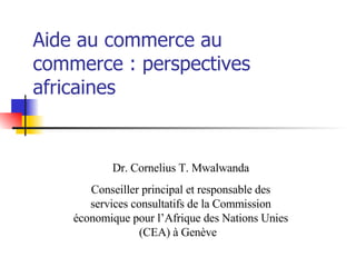 Aide au commerce au commerce : perspectives africaines Dr. Cornelius T. Mwalwanda Conseiller principal et responsable des services consultatifs de la Commission économique pour l’Afrique des Nations Unies (CEA) à Genève   