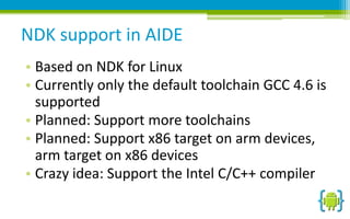 NDK support in AIDE
• Based on NDK for Linux
• Currently only the default toolchain GCC 4.6 is
supported
• Planned: Support more toolchains
• Planned: Support x86 target on arm devices,
arm target on x86 devices
• Crazy idea: Support the Intel C/C++ compiler

 