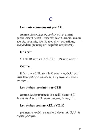 C
Les mots commençant par AC…
comme accompagner, acclamer... prennent
généralement deux C, excepté: acabit, acacia, acajou,
acolyte, acompte, aconit, acoquiner, acoustique,
acotylédone (remarquer : acquérir, acquiescer).
On écrit
SUCEUR avec un C et SUCCION avec deux C.
Cédille
Il faut une cédille sous le C devant A, O, U, pour
faire ÇA, ÇO, ÇU (sa, so, su) : il plaça, une leçon,
un reçu...
Les verbes terminés par CER
comme placer prennent une cédille sous le C
devant un A ou un O : nous plaçons, je plaçais...
Les verbes comme RECEVOIR
prennent une cédille sous le C devant A, O, U : je
reçois, je reçus...
12
 