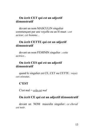 On écrit CET qui est un adjectif
démonstratif
devant un nom MASCULIN singulier
commençant par une voyelle ou un H muet : cet
acteur, cet homme...
On écrit CETTE qui est un adjectif
démonstratif
devant un nom FEMININ singulier : cette
actrice...
On écrit CES qui est un adjectif
démonstratif
quand le singulier est CE, CET ou CETTE : voyez
ces oiseaux.
C'EST
C'est mal = cela est mal
On écrit CE qui est un adjectif démonstratif
devant un NOM masculin singulier : ce cheval
est noir.
13
 