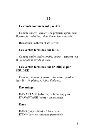 D
Les mots commençant par AD...
Comme adorer, aduler... ne prennent qu'un seul
D, excepté : addition, adduction et leurs dérivés.
Remarquer : adhérer et ses dérivés.
Les verbes terminés par DRE
Comme andre, endre, ondre, oudre… gardent leur
D : je vends, tu vends, il vend...
Les verbes terminés par INDRE et par
SOUDRE
Comme plaindre, joindre, absoudre... perdent
leur D : je plains, tu joins, il absout...
Davantage
DAVANTAGE (adverbe) = beaucoup plus.
D'AVANTAGE (nom) = un avantage.
Dans
DANS (préposition) = à l'intérieur.
D'EN = de + en (pronom personnel).
15
 