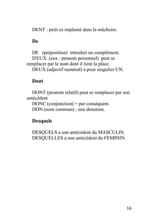 DENT : petit os implanté dans la mâchoire.
De
DE (préposition) introduit un complément.
D'EUX (eux : pronom personnel) peut se
remplacer par le nom dont il tient la place.
DEUX (adjectif numéral) a pour singulier UN.
Dont
DONT (pronom relatif) peut se remplacer par son
antécédent
DONC (conjonction) = par conséquent.
DON (nom commun) : une donation.
Desquels
DESQUELS a son antécédent du MASCULIN.
DESQUELLES a son antécédent du FEMININ.
16
 