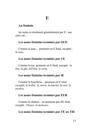 E
Au féminin
les noms se terminent généralement par E : une
amie etc…
Les noms féminins terminés par OUE
Comme la joue... prennent un E final, excepté :
la toux.
Les noms féminins terminés par UE
Comme la rue prennent un E final, excepté : la
bru, la glu, laTribu, la vertu.
Les noms féminins terminés par IE
Comme la boucherie... prennent un E final
excepté: la brebis, la souris, la fourmi, la nuit, la
perdrix.
Les noms féminins terminés par EUR
Comme la chaleur... ne prennent pas d'E final,
excepté : l'heure, la demeure.
Les noms féminins terminés par TE ou TIE
17
 