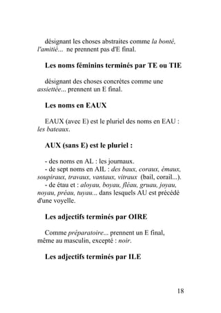 désignant les choses abstraites comme la bonté,
l'amitié... ne prennent pas d'E final.
Les noms féminins terminés par TE ou TIE
désignant des choses concrètes comme une
assiettée... prennent un E final.
Les noms en EAUX
EAUX (avec E) est le pluriel des noms en EAU :
les bateaux.
AUX (sans E) est le pluriel :
- des noms en AL : les journaux.
- de sept noms en AIL : des baux, coraux, émaux,
soupiraux, travaux, vantaux, vitraux (bail, corail...).
- de étau et : aloyau, boyau, fléau, gruau, joyau,
noyau, préau, tuyau... dans lesquels AU est précédé
d'une voyelle.
Les adjectifs terminés par OIRE
Comme préparatoire... prennent un E final,
même au masculin, excepté : noir.
Les adjectifs terminés par ILE
18
 