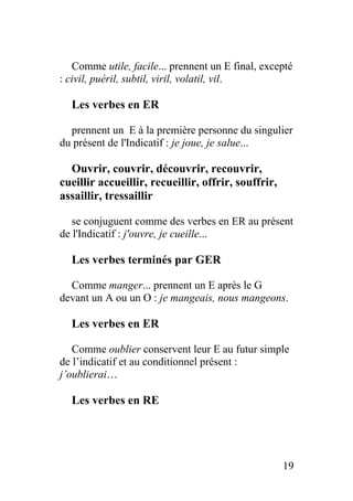 Comme utile, facile... prennent un E final, excepté
: civil, puéril, subtil, viril, volatil, vil.
Les verbes en ER
prennent un E à la première personne du singulier
du présent de l'Indicatif : je joue, je salue...
Ouvrir, couvrir, découvrir, recouvrir,
cueillir accueillir, recueillir, offrir, souffrir,
assaillir, tressaillir
se conjuguent comme des verbes en ER au présent
de l'Indicatif : j'ouvre, je cueille...
Les verbes terminés par GER
Comme manger... prennent un E après le G
devant un A ou un O : je mangeais, nous mangeons.
Les verbes en ER
Comme oublier conservent leur E au futur simple
de l’indicatif et au conditionnel présent :
j’oublierai…
Les verbes en RE
19
 