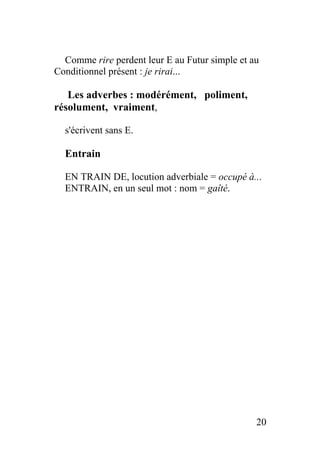 Comme rire perdent leur E au Futur simple et au
Conditionnel présent : je rirai...
Les adverbes : modérément, poliment,
résolument, vraiment,
s'écrivent sans E.
Entrain
EN TRAIN DE, locution adverbiale = occupé à...
ENTRAIN, en un seul mot : nom = gaîté.
20
 