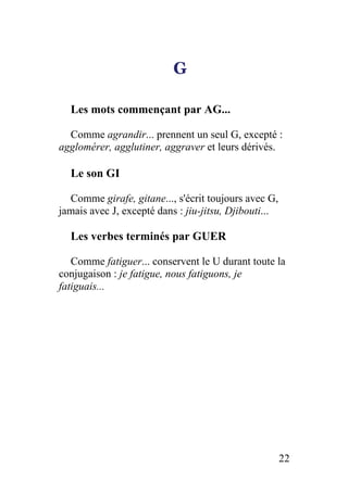 G
Les mots commençant par AG...
Comme agrandir... prennent un seul G, excepté :
agglomérer, agglutiner, aggraver et leurs dérivés.
Le son GI
Comme girafe, gitane..., s'écrit toujours avec G,
jamais avec J, excepté dans : jiu-jitsu, Djibouti...
Les verbes terminés par GUER
Comme fatiguer... conservent le U durant toute la
conjugaison : je fatigue, nous fatiguons, je
fatiguais...
22
 