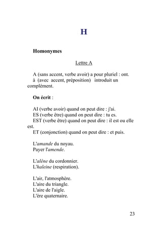 H
Homonymes
Lettre A
A (sans accent, verbe avoir) a pour pluriel : ont.
à (avec accent, préposition) introduit un
complément.
On écrit :
AI (verbe avoir) quand on peut dire : j'ai.
ES (verbe être) quand on peut dire : tu es.
EST (verbe être) quand on peut dire : il est ou elle
est.
ET (conjonction) quand on peut dire : et puis.
L'amande du noyau.
Payer l'amende.
L'alêne du cordonnier.
L'haleine (respiration).
L'air, l'atmosphère.
L'aire du triangle.
L'aire de l'aigle.
L'ère quaternaire.
23
 