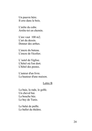 Un pauvre hère.
Il erre dans le bois.
L'arête du cube.
Arrête-toi en chemin.
L'are vaut 100 m2.
L'art du dessin.
Donner des arrhes.
L'ancre du bateau.
L'encre de l'écolier.
L’autel de l'église.
L'hôtel où l'on dort.
L'hôtel des postes.
L'auteur d'un livre.
La hauteur d'une maison.
Lettre B
La baie, la rade, le golfe.
Un cheval bai.
La bouche bée.
Le bey de Tunis.
Le balai de paille.
Le ballet du théâtre.
24
 