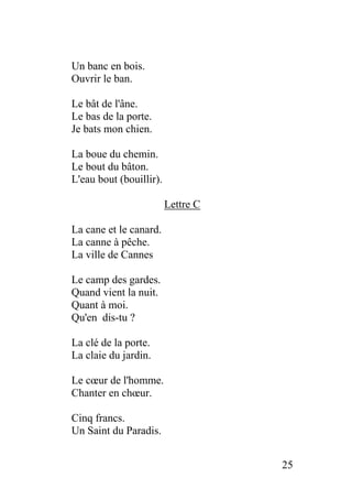 Un banc en bois.
Ouvrir le ban.
Le bât de l'âne.
Le bas de la porte.
Je bats mon chien.
La boue du chemin.
Le bout du bâton.
L'eau bout (bouillir).
Lettre C
La cane et le canard.
La canne à pêche.
La ville de Cannes
Le camp des gardes.
Quand vient la nuit.
Quant à moi.
Qu'en dis-tu ?
La clé de la porte.
La claie du jardin.
Le cœur de l'homme.
Chanter en chœur.
Cinq francs.
Un Saint du Paradis.
25
 