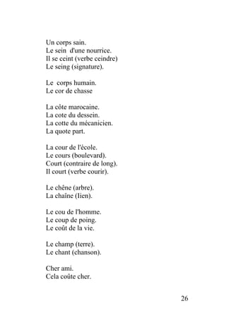 Un corps sain.
Le sein d'une nourrice.
Il se ceint (verbe ceindre)
Le seing (signature).
Le corps humain.
Le cor de chasse
La côte marocaine.
La cote du dessein.
La cotte du mécanicien.
La quote part.
La cour de l'école.
Le cours (boulevard).
Court (contraire de long).
Il court (verbe courir).
Le chêne (arbre).
La chaîne (Iien).
Le cou de l'homme.
Le coup de poing.
Le coût de la vie.
Le champ (terre).
Le chant (chanson).
Cher ami.
Cela coûte cher.
26
 