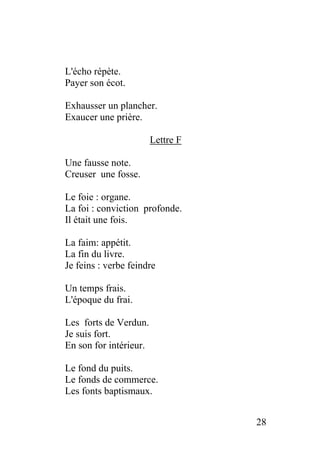 L'écho répète.
Payer son écot.
Exhausser un plancher.
Exaucer une prière.
Lettre F
Une fausse note.
Creuser une fosse.
Le foie : organe.
La foi : conviction profonde.
Il était une fois.
La faim: appétit.
La fin du livre.
Je feins : verbe feindre
Un temps frais.
L'époque du frai.
Les forts de Verdun.
Je suis fort.
En son for intérieur.
Le fond du puits.
Le fonds de commerce.
Les fonts baptismaux.
28
 