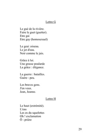 Lettre G
Le gué de la rivière.
Faire le guet (guetter).
Etre gai
Etre gay (homosexuel)
Le geai :oiseau.
Le jet d'eau.
Noir comme le jais.
Grâce à lui.
Une grasse poularde
La grâce : élégance.
La guerre : batailles.
Guère : peu.
Les braves gens.
J'en veux.
Jean, Jeanne.
Lettre H
Le haut (extrémité).
L'eau
Les os du squelettes
Oh ! exclamation
Ô : prière
29
 