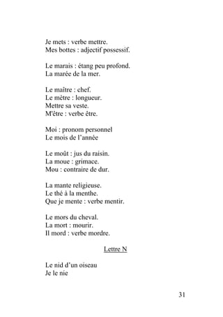 Je mets : verbe mettre.
Mes bottes : adjectif possessif.
Le marais : étang peu profond.
La marée de la mer.
Le maître : chef.
Le mètre : longueur.
Mettre sa veste.
M'être : verbe être.
Moi : pronom personnel
Le mois de l’année
Le moût : jus du raisin.
La moue : grimace.
Mou : contraire de dur.
La mante religieuse.
Le thé à la menthe.
Que je mente : verbe mentir.
Le mors du cheval.
La mort : mourir.
Il mord : verbe mordre.
Lettre N
Le nid d’un oiseau
Je le nie
31
 