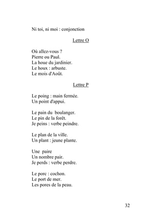 Ni toi, ni moi : conjonction
Lettre O
Où allez-vous ?
Pierre ou Paul.
La houe du jardinier.
Le houx : arbuste.
Le mois d'Août.
Lettre P
Le poing : main fermée.
Un point d'appui.
Le pain du boulanger.
Le pin de la forêt.
Je peins : verbe peindre.
Le plan de la ville.
Un plant : jeune plante.
Une paire
Un nombre pair.
Je perds : verbe perdre.
Le porc : cochon.
Le port de mer.
Les pores de la peau.
32
 