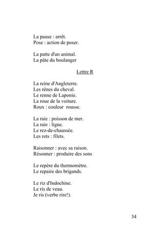 La pause : arrêt.
Pose : action de poser.
La patte d'un animal.
La pâte du boulanger
Lettre R
La reine d'Angleterre.
Les rênes du cheval.
Le renne de Laponie.
La roue de la voiture.
Roux : couleur rousse.
La raie : poisson de mer.
La raie : ligne.
Le rez-de-chaussée.
Les rets : filets.
Raisonner : avec sa raison.
Résonner : produire des sons
Le repère du thermomètre.
Le repaire des brigands.
Le riz d'Indochine.
Le ris de veau.
Je ris (verbe rire!).
34
 