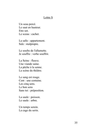 Lettre S
Un seau percé.
Le saut en hauteur.
Etre sot.
Le sceau : cachet.
La salle : appartement.
Sale : malpropre.
Le soufre de l'allumette.
Je souffre : verbe souffrir.
La Seine : fleuve.
Une viande saine.
La pêche à la senne.
La scène du théâtre.
Le sang est rouge.
Cent : une centaine.
Les cinq sens.
Le bon sens
Sans toi : préposition.
La saule : poisson.
Le saule : arbre.
Un temps serein.
La cage du serin.
35
 