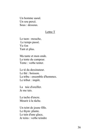 Un homme saoul.
Un sou percé.
Sous : dessous.
Lettre T
Le taon : mouche,
Le temps passé.
Va t'en
Tant et plus.
Ma tante et mon onde.
La tente du campeur.
Tente : verbe tenter.
Le té du dessinateur.
Le thé : boisson.
La tribu : ensemble d'hommes.
Le tribut : impôt.
La taie d'oreiller.
Je me tais.
La tache d'encre.
Mourir à la tâche.
Un teint de jeune fille.
Le thym: plante.
Le tain d'une glace,
Je teins : verbe teindre
36
 