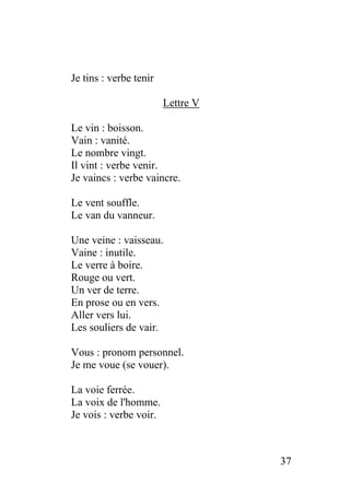 Je tins : verbe tenir
Lettre V
Le vin : boisson.
Vain : vanité.
Le nombre vingt.
Il vint : verbe venir.
Je vaincs : verbe vaincre.
Le vent souffle.
Le van du vanneur.
Une veine : vaisseau.
Vaine : inutile.
Le verre à boire.
Rouge ou vert.
Un ver de terre.
En prose ou en vers.
Aller vers lui.
Les souliers de vair.
Vous : pronom personnel.
Je me voue (se vouer).
La voie ferrée.
La voix de l'homme.
Je vois : verbe voir.
37
 