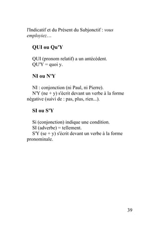 l'Indicatif et du Présent du Subjonctif : vous
employiez…
QUI ou Qu'Y
QUI (pronom relatif) a un antécédent.
QU'Y = quoi y.
NI ou N'Y
NI : conjonction (ni Paul, ni Pierre).
N'Y (ne + y) s'écrit devant un verbe à la forme
négative (suivi de : pas, plus, rien...).
SI ou S'Y
Si (conjonction) indique une condition.
SI (adverbe) = tellement.
S'Y (se + y) s'écrit devant un verbe à la forme
pronominale.
39
 