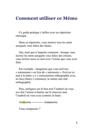 Comment utiliser ce Mémo
Ce guide pratique s’utilise avec un répertoire
classique.
Dans ce répertoire, vous noterez tous les mots
auxquels vous faites des fautes.
Oui, mais pas n’importe comment : lorsque vous
écrirez les mots auxquels vous faites des erreurs,
vous écrirez aussi ce mot avec l’erreur que vous avez
faite.
Par exemple : imaginons que vous écriviez
« autonaume » au lieu de « autonome ». Ecrivez ce
mot à la lettre « a » correctement orthographié avec,
en face (faites 2 colonnes), le même mot mal
orthographié.
Puis, surlignez sur le bon mot l’endroit où vous
ave fait l’erreur et barrez sur le mauvais mot
l’endroit où vous avez commis la faute :
Autonome ------------ Autaunome
Vous comprenez ?
4
 