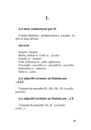 L
Les mots commençant par IL
Comme illuminer... prennent deux L, excepté : île,
ilote et leurs dérivés.
On écrit
balader, baladin.
Ballot, ballade et. Colle et... accoler
Famille et... familier
Folle, follement et... folie, affalement.
Fourmiller, sourciller et... fourmilière, sourcilier.
Imbécillité et... imbécile.
Salle et... salon.
Les adjectifs terminés au féminin par
...LLE
Viennent du masculin EL, EIL, OL, UL (cruelle,
pareille).
Les adjectifs terminés au féminin par ...LE
Viennent du masculin AL, IL (orientale,
civile...).
40
 