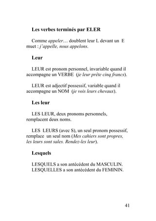 Les verbes terminés par ELER
Comme appeler… doublent leur L devant un E
muet : j’appelle, nous appelons.
Leur
LEUR est pronom personnel, invariable quand il
accompagne un VERBE (je leur prête cinq francs).
LEUR est adjectif possessif, variable quand il
accompagne un NOM (je vois leurs chevaux).
Les leur
LES LEUR, deux pronoms personnels,
remplacent deux noms.
LES LEURS (avec S), un seul pronom possessif,
remplace un seul nom (Mes cahiers sont propres,
les leurs sont sales. Rendez-les leur).
Lesquels
LESQUELS a son antécédent du MASCULIN.
LESQUELLES a son antécédent du FEMININ.
41
 