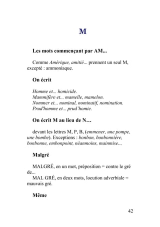M
Les mots commençant par AM...
Comme Amérique, amitié... prennent un seul M,
excepté : ammoniaque.
On écrit
Homme et... homicide.
Mammifère et... mamelle, mamelon.
Nommer et... nominal, nominatif, nomination.
Prud'homme et... prud’homie.
On écrit M au lieu de N…
devant les lettres M, P, B, (emmener, une pompe,
une bombe). Exceptions : bonbon, bonbonnière,
bonbonne, embonpoint, néanmoins, mainmise...
Malgré
MALGRÉ, en un mot, préposition = contre le gré
de...
MAL GRÉ, en deux mots, locution adverbiale =
mauvais gré.
Même
42
 