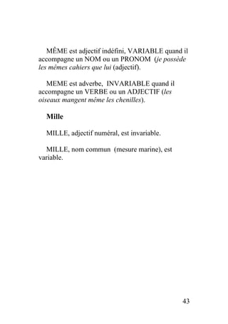 MÊME est adjectif indéfini, VARIABLE quand il
accompagne un NOM ou un PRONOM (je possède
les mêmes cahiers que lui (adjectif).
MEME est adverbe, INVARIABLE quand il
accompagne un VERBE ou un ADJECTIF (les
oiseaux mangent même les chenilles).
Mille
MILLE, adjectif numéral, est invariable.
MILLE, nom commun (mesure marine), est
variable.
43
 
