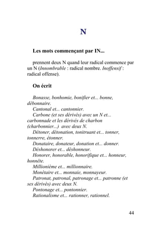 N
Les mots commençant par IN...
prennent deux N quand leur radical commence par
un N (Innombrable : radical nombre. Inoffensif :
radical offense).
On écrit
Bonasse, bonhomie, bonifier et... bonne,
débonnaire.
Cantonal et... cantonnier.
Carbone (et ses dérivés) avec un N et...
carbonnade et les dérivés de charbon
(charbonnier...) avec deux N.
Détoner, détonation, tonitruant et... tonner,
tonnerre, étonner.
Donataire, donateur, donation et... donner.
Déshonorer et... déshonneur.
Honorer, honorable, honorifique et... honneur,
honnête.
Millionième et... millionnaire.
Monétaire et... monnaie, monnayeur.
Patronat, patronal, patronage et... patronne (et
ses dérivés) avec deux N.
Pontonage et... pontonnier.
Rationalisme et... rationner, rationnel.
44
 