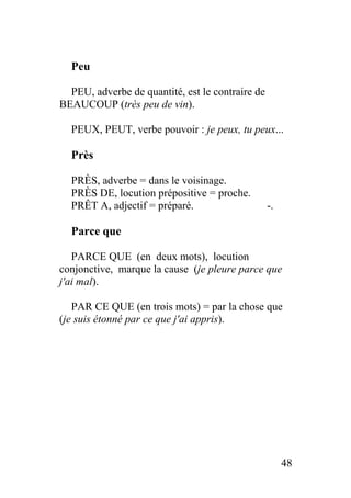 Peu
PEU, adverbe de quantité, est le contraire de
BEAUCOUP (très peu de vin).
PEUX, PEUT, verbe pouvoir : je peux, tu peux...
Près
PRÈS, adverbe = dans le voisinage.
PRÈS DE, locution prépositive = proche.
PRÊT A, adjectif = préparé. -.
Parce que
PARCE QUE (en deux mots), locution
conjonctive, marque la cause (je pleure parce que
j'ai mal).
PAR CE QUE (en trois mots) = par la chose que
(je suis étonné par ce que j'ai appris).
48
 