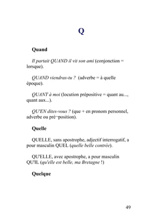 Q
Quand
Il partait QUAND il vit son ami (conjonction =
lorsque).
QUAND viendras-tu ? (adverbe = à quelle
époque).
QUANT à moi (locution prépositive = quant au...,
quant aux...).
QU'EN dites-vous ? (que + en pronom personnel,
adverbe ou pré¬position).
Quelle
QUELLE, sans apostrophe, adjectif interrogatif, a
pour masculin QUEL (quelle belle contrée).
QU'ELLE, avec apostrophe, a pour masculin
QU'IL (qu'elle est belle, ma Bretagne !)
Quelque
49
 