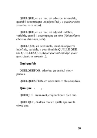 QUELQUE, en un mot, est adverbe, invariable,
quand il accompagne un adjectif (il y a quelque trois
semaines = environ).
QUELQUE, en un mot, est adjectif indéfini,
variable, quand il accompagne un nom (j'ai quelques
chevaux dans mes prés).
QUEL QUE, en deux mots, locution adjective
indéfinie, variable, a pour féminin QUELLE QUE
(ou QUELLES QUE) (quel que soit son âge, quels
que soient ses parents...).
Quelquefois
QUELQUEFOIS, adverbe, en un seul mot =
parfois.
QUELQUES FOIS, en deux mots = plusieurs fois.
Quoique . ,
QUOIQUE, en un mot, conjonction = bien que.
QUOI QUE, en deux mots = quelle que soit la
chose que.
50
 