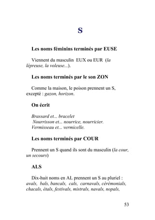 S
Les noms féminins terminés par EUSE
Viennent du masculin EUX ou EUR (la
lépreuse, la voleuse...).
Les noms terminés par le son ZON
Comme la maison, le poison prennent un S,
excepté : gazon, horizon.
On écrit
Brassard et... bracelet
Nourrisson et... nourrice, nourricier.
Vermisseau et... vermicelle.
Les noms terminés par COUR
Prennent un S quand ils sont du masculin (la cour,
un secours)
ALS
Dix-huit noms en AL prennent un S au pluriel :
avals, bals, bancals, cals, carnavals, cérémonials,
chacals, étals, festivals, mistrals, navals, nopals,
53
 