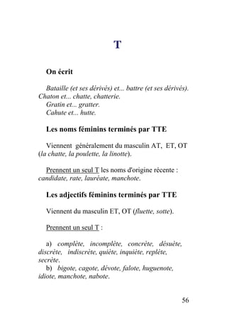 T
On écrit
Bataille (et ses dérivés) et... battre (et ses dérivés).
Chaton et... chatte, chatterie.
Gratin et... gratter.
Cahute et... hutte.
Les noms féminins terminés par TTE
Viennent généralement du masculin AT, ET, OT
(la chatte, la poulette, la linotte).
Prennent un seul T les noms d'origine récente :
candidate, rate, lauréate, manchote.
Les adjectifs féminins terminés par TTE
Viennent du masculin ET, OT (fluette, sotte).
Prennent un seul T :
a) complète, incomplète, concrète, désuète,
discrète, indiscrète, quiète, inquiète, replète,
secrète.
b) bigote, cagote, dévote, falote, huguenote,
idiote, manchote, nabote.
56
 