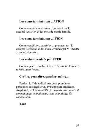 Les noms terminés par ...ATION
Comme nation, opération... prennent un T,
excepté : passion et les mots de même famille.
Les noms terminés par ...ITION
Comme addition, perdition... prennent un T,
excepté : scission, et les mots terminés par MISSION
: commission, etc...
Les verbes terminés par ETER
Comme jeter... doublent leur T devant un E muet :
je jette, nous jetons.
Croître, connaître, paraître, naître…
Perdent le T du radical aux deux premières
personnes du singulier du Présent et de l'Indicatif.
Au pluriel, le T devient SS : je connais, tu connais, il
connaît, nous connaissons, vous connaissez, ils
connaissent.
Tout
57
 