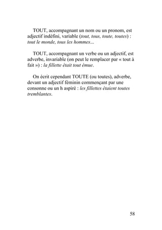 TOUT, accompagnant un nom ou un pronom, est
adjectif indéfini, variable (tout, tous, toute, toutes) :
tout le monde, tous les hommes...
TOUT, accompagnant un verbe ou un adjectif, est
adverbe, invariable (on peut le remplacer par « tout à
fait ») : la fillette était tout émue.
On écrit cependant TOUTE (ou toutes), adverbe,
devant un adjectif féminin commençant par une
consonne ou un h aspiré : les fillettes étaient toutes
tremblantes.
58
 