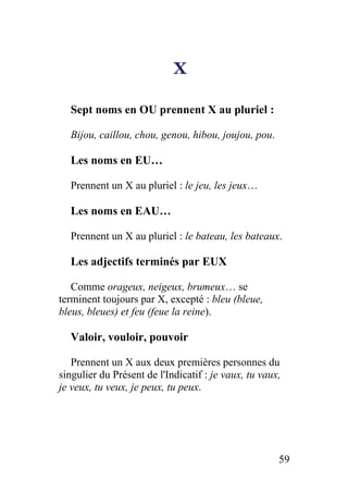 X
Sept noms en OU prennent X au pluriel :
Bijou, caillou, chou, genou, hibou, joujou, pou.
Les noms en EU…
Prennent un X au pluriel : le jeu, les jeux…
Les noms en EAU…
Prennent un X au pluriel : le bateau, les bateaux.
Les adjectifs terminés par EUX
Comme orageux, neigeux, brumeux… se
terminent toujours par X, excepté : bleu (bleue,
bleus, bleues) et feu (feue la reine).
Valoir, vouloir, pouvoir
Prennent un X aux deux premières personnes du
singulier du Présent de l'Indicatif : je vaux, tu vaux,
je veux, tu veux, je peux, tu peux.
59
 